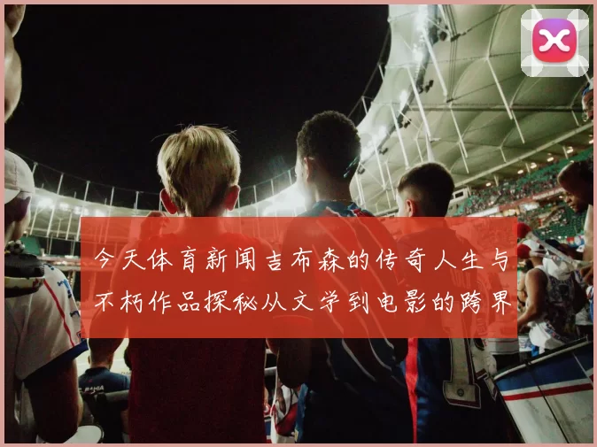 今天体育新闻吉布森的传奇人生与不朽作品探秘从文学到电影的跨界影响力分析