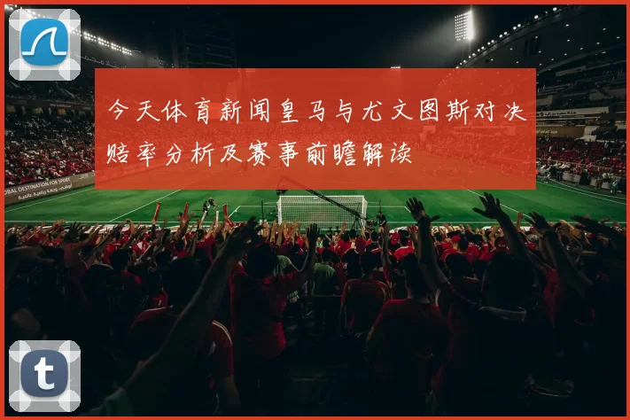 今天体育新闻皇马与尤文图斯对决赔率分析及赛事前瞻解读