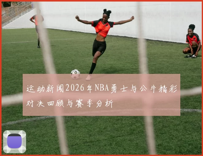 运动新闻2026年NBA勇士与公牛精彩对决回顾与赛季分析