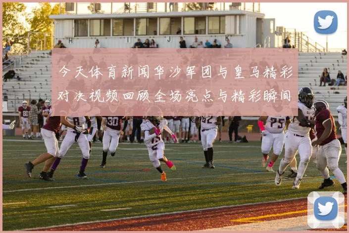 今天体育新闻华沙军团与皇马精彩对决视频回顾全场亮点与精彩瞬间分享