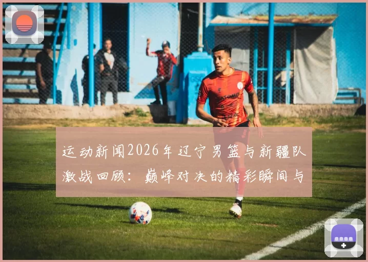 运动新闻2026年辽宁男篮与新疆队激战回顾：巅峰对决的精彩瞬间与赛场传奇