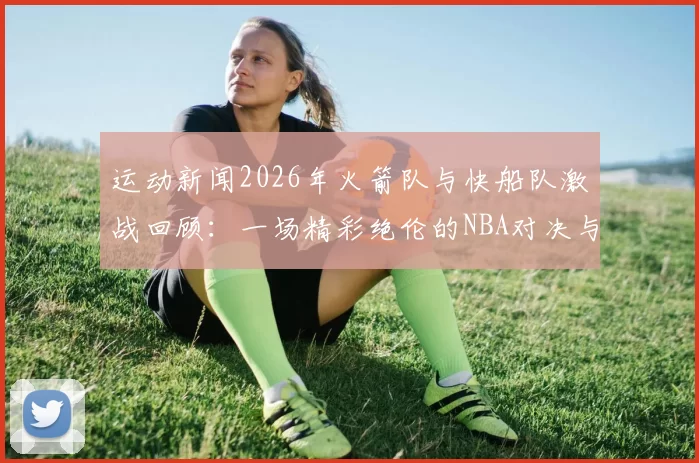 运动新闻2026年火箭队与快船队激战回顾：一场精彩绝伦的NBA对决与历史瞬间