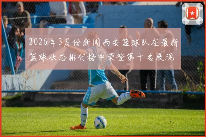 2026年3月份新闻西安篮球队在最新篮球状态排行榜中荣登第十名展现出强劲实力与潜力